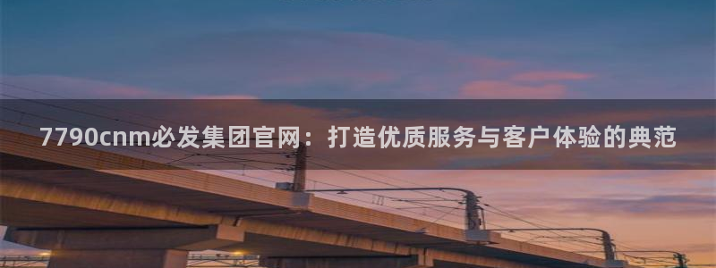 7790必发集团：7790cnm必发集团官网：打造优质服务与客户体验的典范